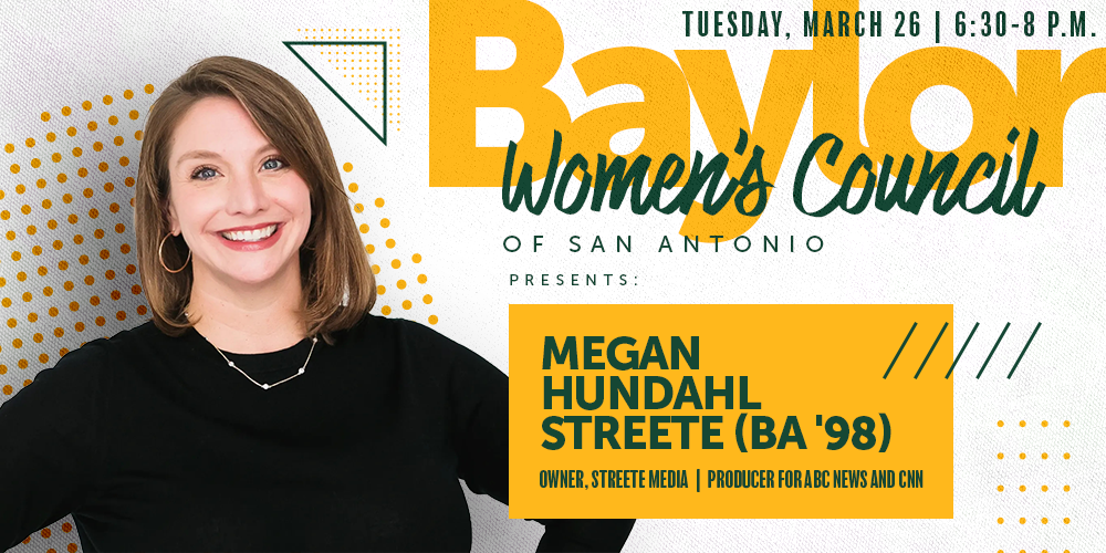 Baylor Women's Council of San Antonio presents Megan Hundahl Streete (BA '98) | Tuesday, March 26 | 6:30-8 p.m. | Owner, Streete Media | Producer for ABC News and CNN